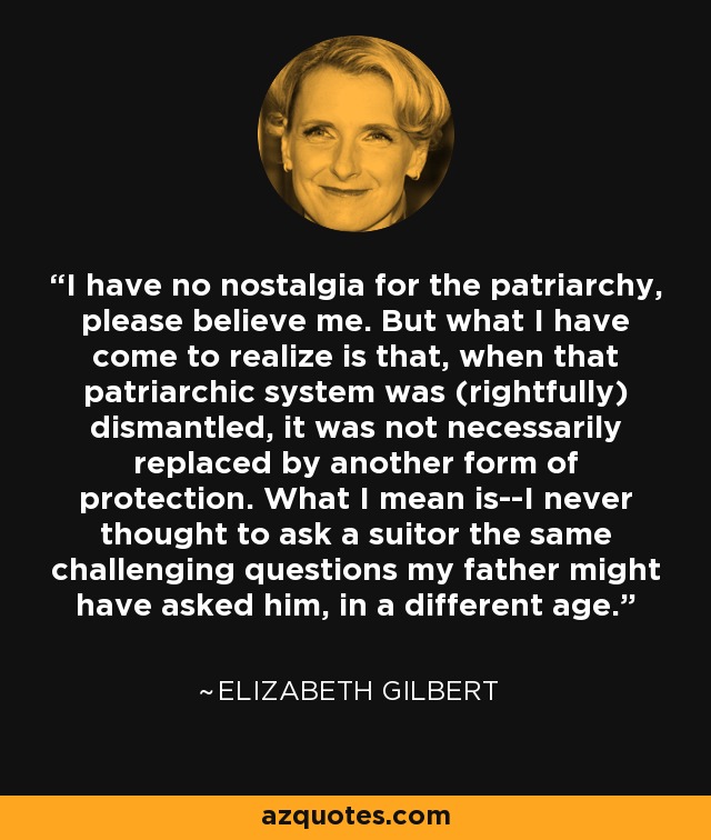 I have no nostalgia for the patriarchy, please believe me. But what I have come to realize is that, when that patriarchic system was (rightfully) dismantled, it was not necessarily replaced by another form of protection. What I mean is--I never thought to ask a suitor the same challenging questions my father might have asked him, in a different age. - Elizabeth Gilbert