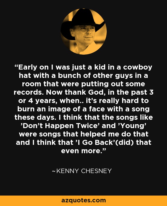 Early on I was just a kid in a cowboy hat with a bunch of other guys in a room that were putting out some records. Now thank God, in the past 3 or 4 years, when.. it's really hard to burn an image of a face with a song these days. I think that the songs like 'Don't Happen Twice' and 'Young' were songs that helped me do that and I think that 'I Go Back'(did) that even more. - Kenny Chesney