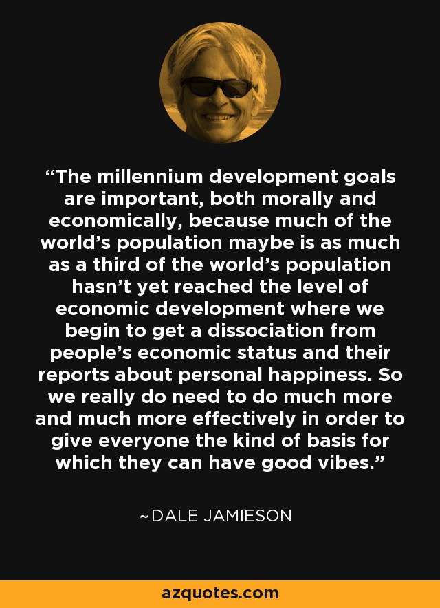 The millennium development goals are important, both morally and economically, because much of the world's population maybe is as much as a third of the world's population hasn't yet reached the level of economic development where we begin to get a dissociation from people's economic status and their reports about personal happiness. So we really do need to do much more and much more effectively in order to give everyone the kind of basis for which they can have good vibes. - Dale Jamieson