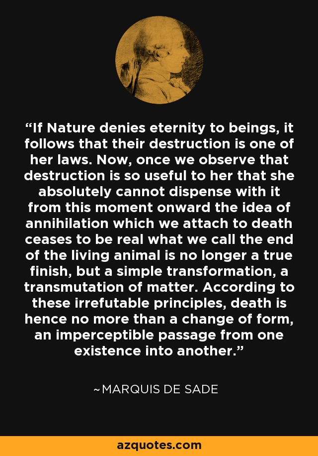 If Nature denies eternity to beings, it follows that their destruction is one of her laws. Now, once we observe that destruction is so useful to her that she absolutely cannot dispense with it from this moment onward the idea of annihilation which we attach to death ceases to be real what we call the end of the living animal is no longer a true finish, but a simple transformation, a transmutation of matter. According to these irrefutable principles, death is hence no more than a change of form, an imperceptible passage from one existence into another. - Marquis de Sade