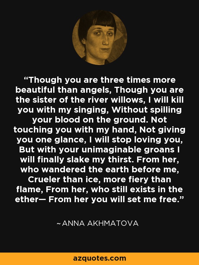 Though you are three times more beautiful than angels, Though you are the sister of the river willows, I will kill you with my singing, Without spilling your blood on the ground. Not touching you with my hand, Not giving you one glance, I will stop loving you, But with your unimaginable groans I will finally slake my thirst. From her, who wandered the earth before me, Crueler than ice, more fiery than flame, From her, who still exists in the ether— From her you will set me free. - Anna Akhmatova