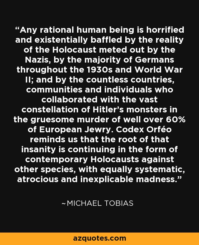 Any rational human being is horrified and existentially baffled by the reality of the Holocaust meted out by the Nazis, by the majority of Germans throughout the 1930s and World War II; and by the countless countries, communities and individuals who collaborated with the vast constellation of Hitler's monsters in the gruesome murder of well over 60% of European Jewry. Codex Orféo reminds us that the root of that insanity is continuing in the form of contemporary Holocausts against other species, with equally systematic, atrocious and inexplicable madness. - Michael Tobias