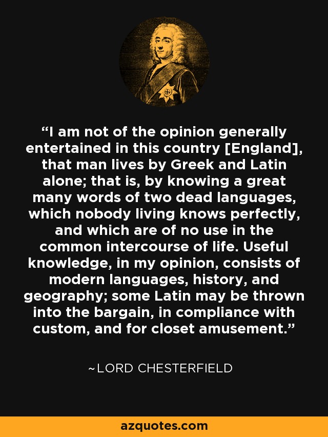I am not of the opinion generally entertained in this country [England], that man lives by Greek and Latin alone; that is, by knowing a great many words of two dead languages, which nobody living knows perfectly, and which are of no use in the common intercourse of life. Useful knowledge, in my opinion, consists of modern languages, history, and geography; some Latin may be thrown into the bargain, in compliance with custom, and for closet amusement. - Lord Chesterfield