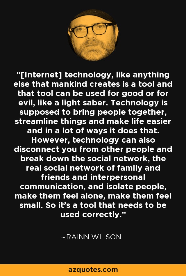 [Internet] technology, like anything else that mankind creates is a tool and that tool can be used for good or for evil, like a light saber. Technology is supposed to bring people together, streamline things and make life easier and in a lot of ways it does that. However, technology can also disconnect you from other people and break down the social network, the real social network of family and friends and interpersonal communication, and isolate people, make them feel alone, make them feel small. So it's a tool that needs to be used correctly. - Rainn Wilson