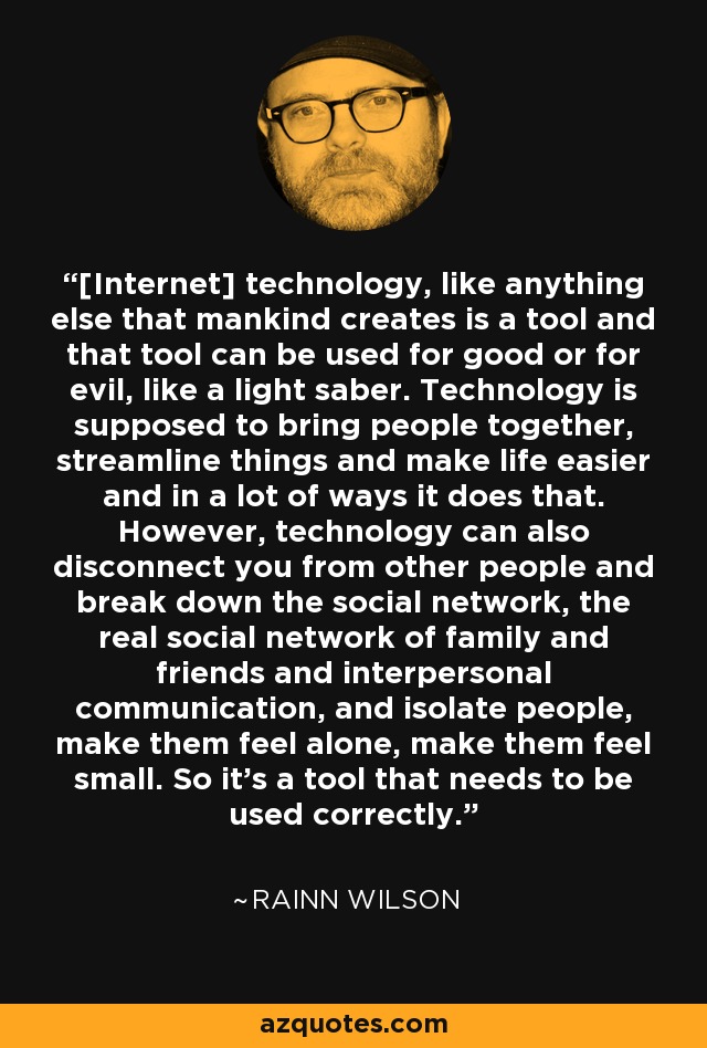 [Internet] technology, like anything else that mankind creates is a tool and that tool can be used for good or for evil, like a light saber. Technology is supposed to bring people together, streamline things and make life easier and in a lot of ways it does that. However, technology can also disconnect you from other people and break down the social network, the real social network of family and friends and interpersonal communication, and isolate people, make them feel alone, make them feel small. So it's a tool that needs to be used correctly. - Rainn Wilson