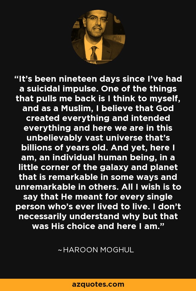 It's been nineteen days since I've had a suicidal impulse. One of the things that pulls me back is I think to myself, and as a Muslim, I believe that God created everything and intended everything and here we are in this unbelievably vast universe that's billions of years old. And yet, here I am, an individual human being, in a little corner of the galaxy and planet that is remarkable in some ways and unremarkable in others. All I wish is to say that He meant for every single person who's ever lived to live. I don't necessarily understand why but that was His choice and here I am. - Haroon Moghul