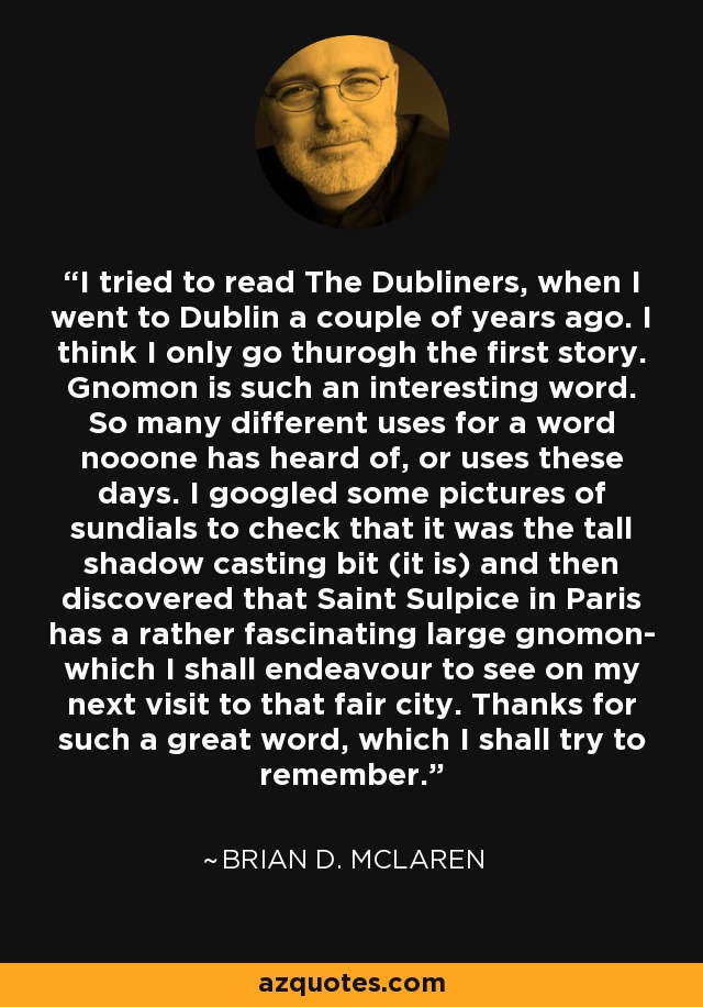 I tried to read The Dubliners, when I went to Dublin a couple of years ago. I think I only go thurogh the first story. Gnomon is such an interesting word. So many different uses for a word nooone has heard of, or uses these days. I googled some pictures of sundials to check that it was the tall shadow casting bit (it is) and then discovered that Saint Sulpice in Paris has a rather fascinating large gnomon- which I shall endeavour to see on my next visit to that fair city. Thanks for such a great word, which I shall try to remember. - Brian D. McLaren