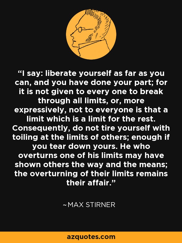 I say: liberate yourself as far as you can, and you have done your part; for it is not given to every one to break through all limits, or, more expressively, not to everyone is that a limit which is a limit for the rest. Consequently, do not tire yourself with toiling at the limits of others; enough if you tear down yours. He who overturns one of his limits may have shown others the way and the means; the overturning of their limits remains their affair. - Max Stirner