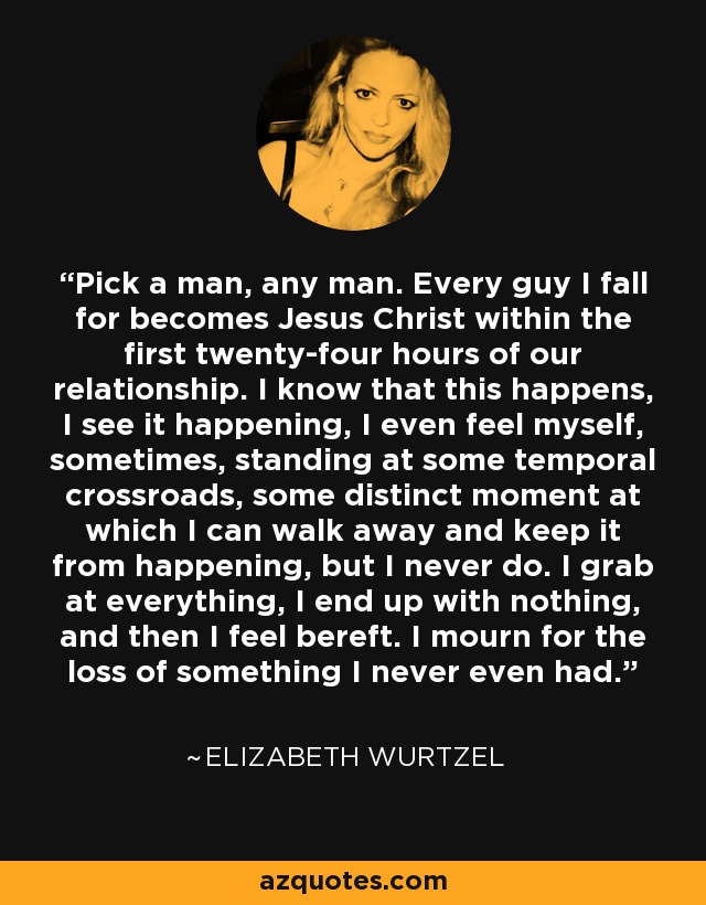 Pick a man, any man. Every guy I fall for becomes Jesus Christ within the first twenty-four hours of our relationship. I know that this happens, I see it happening, I even feel myself, sometimes, standing at some temporal crossroads, some distinct moment at which I can walk away and keep it from happening, but I never do. I grab at everything, I end up with nothing, and then I feel bereft. I mourn for the loss of something I never even had. - Elizabeth Wurtzel