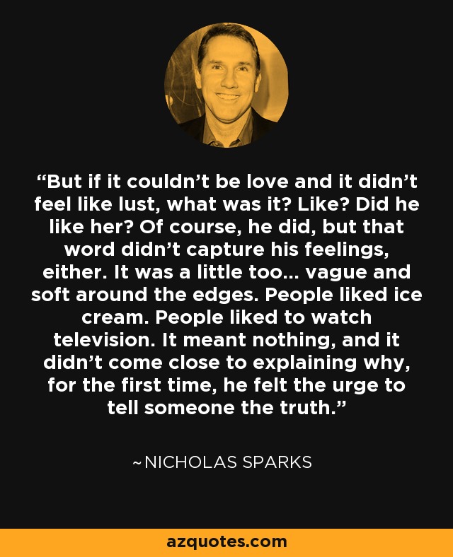 But if it couldn't be love and it didn't feel like lust, what was it? Like? Did he like her? Of course, he did, but that word didn't capture his feelings, either. It was a little too... vague and soft around the edges. People liked ice cream. People liked to watch television. It meant nothing, and it didn't come close to explaining why, for the first time, he felt the urge to tell someone the truth. - Nicholas Sparks