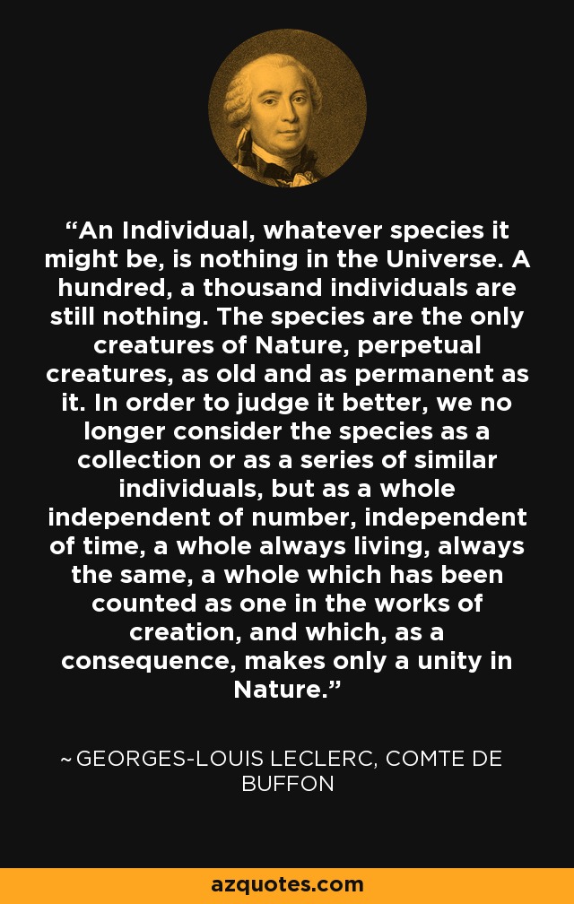 An Individual, whatever species it might be, is nothing in the Universe. A hundred, a thousand individuals are still nothing. The species are the only creatures of Nature, perpetual creatures, as old and as permanent as it. In order to judge it better, we no longer consider the species as a collection or as a series of similar individuals, but as a whole independent of number, independent of time, a whole always living, always the same, a whole which has been counted as one in the works of creation, and which, as a consequence, makes only a unity in Nature. - Georges-Louis Leclerc, Comte de Buffon