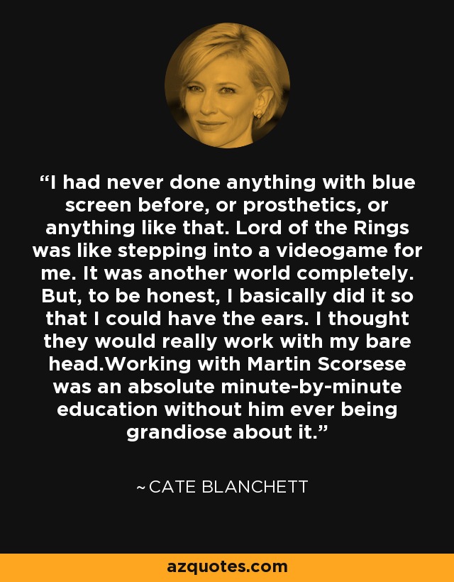 I had never done anything with blue screen before, or prosthetics, or anything like that. Lord of the Rings was like stepping into a videogame for me. It was another world completely. But, to be honest, I basically did it so that I could have the ears. I thought they would really work with my bare head.Working with Martin Scorsese was an absolute minute-by-minute education without him ever being grandiose about it. - Cate Blanchett