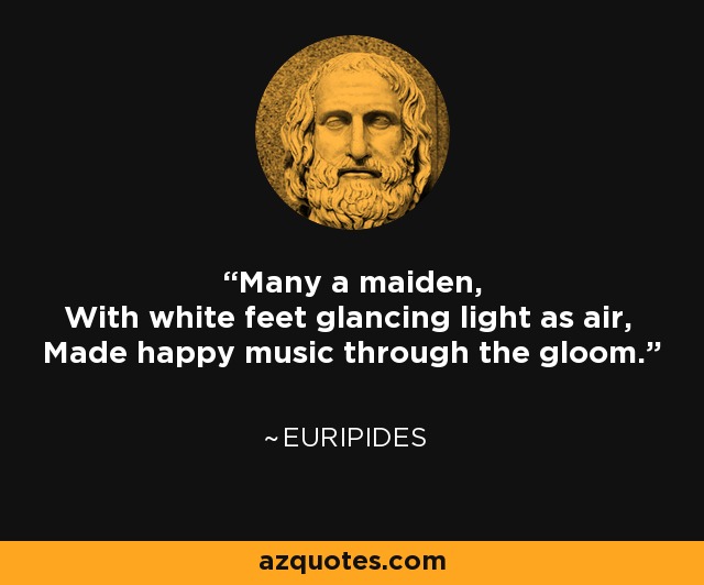 Many a maiden, With white feet glancing light as air, Made happy music through the gloom. - Euripides