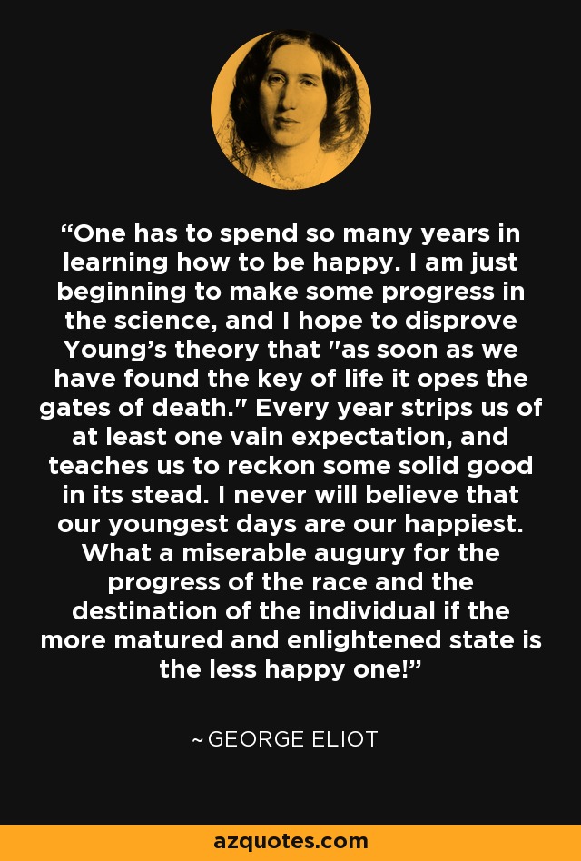One has to spend so many years in learning how to be happy. I am just beginning to make some progress in the science, and I hope to disprove Young's theory that 