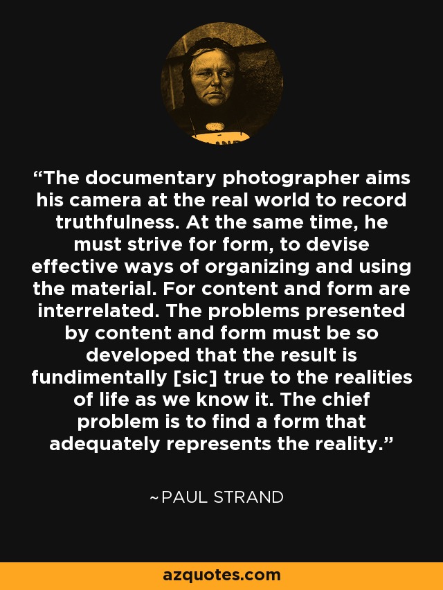 The documentary photographer aims his camera at the real world to record truthfulness. At the same time, he must strive for form, to devise effective ways of organizing and using the material. For content and form are interrelated. The problems presented by content and form must be so developed that the result is fundimentally [sic] true to the realities of life as we know it. The chief problem is to find a form that adequately represents the reality. - Paul Strand