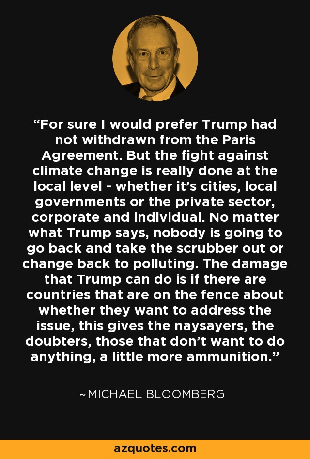 For sure I would prefer Trump had not withdrawn from the Paris Agreement. But the fight against climate change is really done at the local level - whether it's cities, local governments or the private sector, corporate and individual. No matter what Trump says, nobody is going to go back and take the scrubber out or change back to polluting. The damage that Trump can do is if there are countries that are on the fence about whether they want to address the issue, this gives the naysayers, the doubters, those that don't want to do anything, a little more ammunition. - Michael Bloomberg