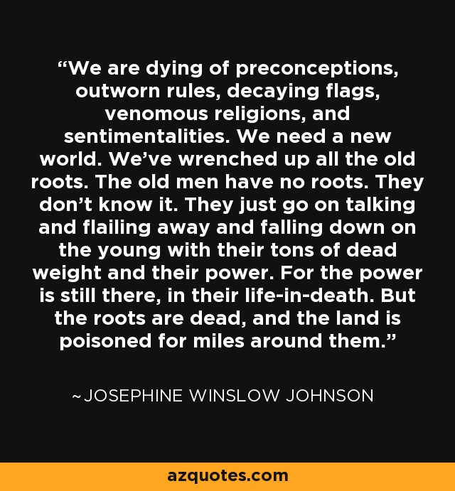 We are dying of preconceptions, outworn rules, decaying flags, venomous religions, and sentimentalities. We need a new world. We've wrenched up all the old roots. The old men have no roots. They don't know it. They just go on talking and flailing away and falling down on the young with their tons of dead weight and their power. For the power is still there, in their life-in-death. But the roots are dead, and the land is poisoned for miles around them. - Josephine Winslow Johnson