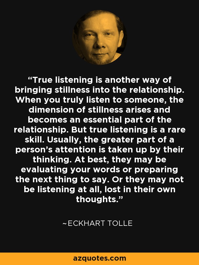 True listening is another way of bringing stillness into the relationship. When you truly listen to someone, the dimension of stillness arises and becomes an essential part of the relationship. But true listening is a rare skill. Usually, the greater part of a person's attention is taken up by their thinking. At best, they may be evaluating your words or preparing the next thing to say. Or they may not be listening at all, lost in their own thoughts. - Eckhart Tolle