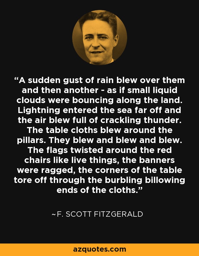 A sudden gust of rain blew over them and then another - as if small liquid clouds were bouncing along the land. Lightning entered the sea far off and the air blew full of crackling thunder. The table cloths blew around the pillars. They blew and blew and blew. The flags twisted around the red chairs like live things, the banners were ragged, the corners of the table tore off through the burbling billowing ends of the cloths. - F. Scott Fitzgerald