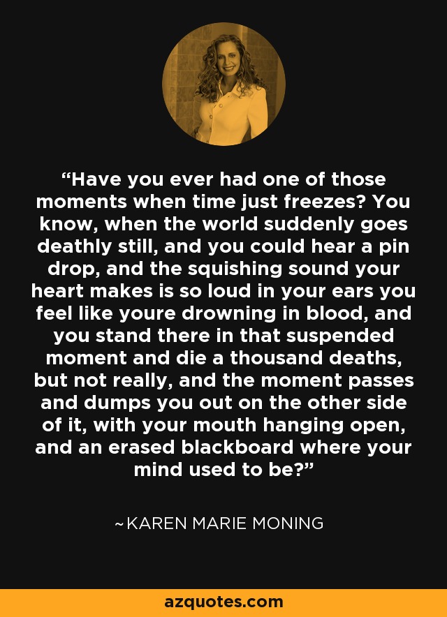 Have you ever had one of those moments when time just freezes? You know, when the world suddenly goes deathly still, and you could hear a pin drop, and the squishing sound your heart makes is so loud in your ears you feel like youre drowning in blood, and you stand there in that suspended moment and die a thousand deaths, but not really, and the moment passes and dumps you out on the other side of it, with your mouth hanging open, and an erased blackboard where your mind used to be? - Karen Marie Moning