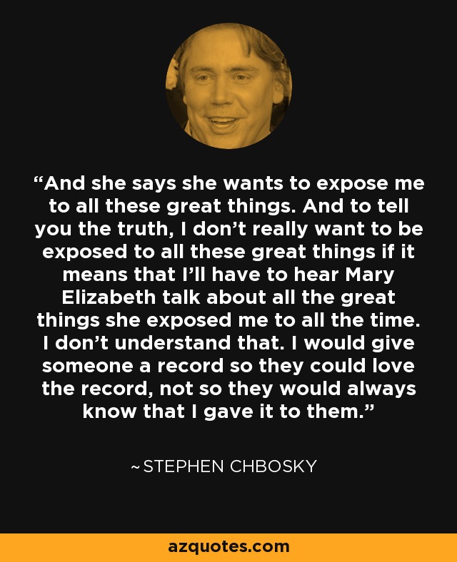 And she says she wants to expose me to all these great things. And to tell you the truth, I don't really want to be exposed to all these great things if it means that I'll have to hear Mary Elizabeth talk about all the great things she exposed me to all the time. I don't understand that. I would give someone a record so they could love the record, not so they would always know that I gave it to them. - Stephen Chbosky