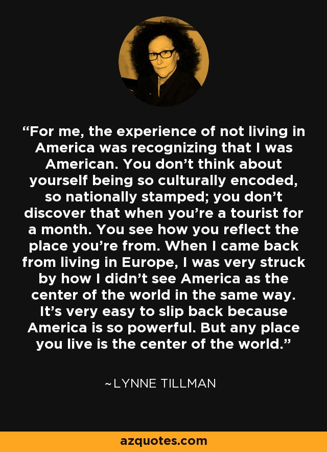 For me, the experience of not living in America was recognizing that I was American. You don't think about yourself being so culturally encoded, so nationally stamped; you don't discover that when you're a tourist for a month. You see how you reflect the place you're from. When I came back from living in Europe, I was very struck by how I didn't see America as the center of the world in the same way. It's very easy to slip back because America is so powerful. But any place you live is the center of the world. - Lynne Tillman