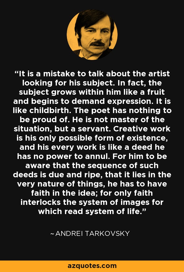 It is a mistake to talk about the artist looking for his subject. In fact, the subject grows within him like a fruit and begins to demand expression. It is like childbirth. The poet has nothing to be proud of. He is not master of the situation, but a servant. Creative work is his only possible form of existence, and his every work is like a deed he has no power to annul. For him to be aware that the sequence of such deeds is due and ripe, that it lies in the very nature of things, he has to have faith in the idea; for only faith interlocks the system of images for which read system of life. - Andrei Tarkovsky