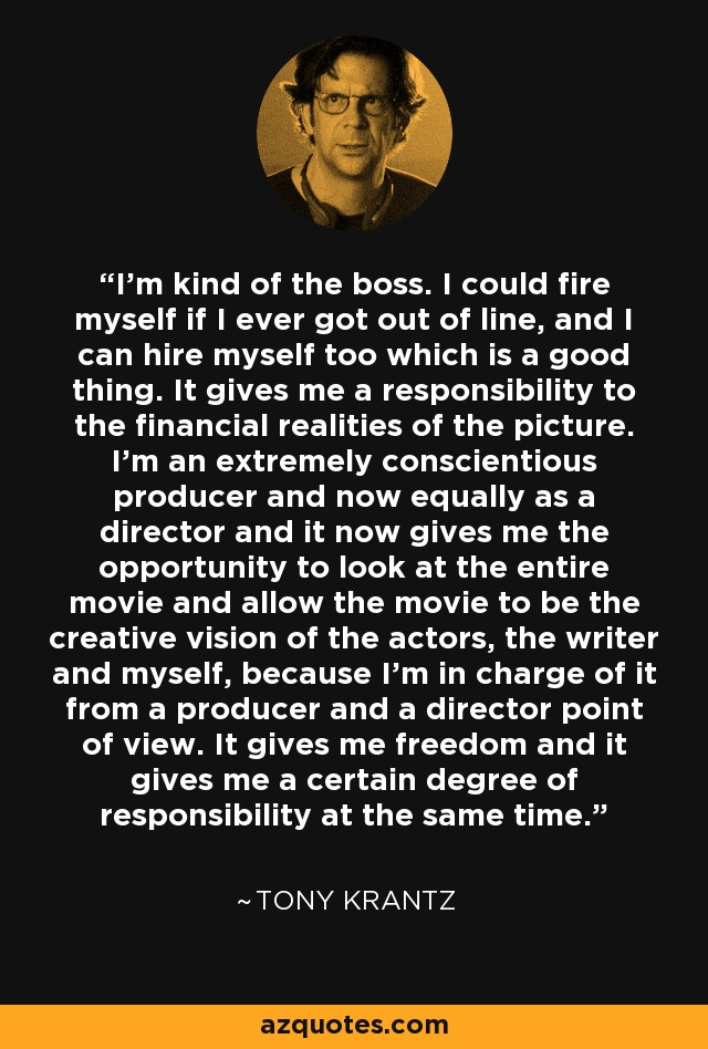 I'm kind of the boss. I could fire myself if I ever got out of line, and I can hire myself too which is a good thing. It gives me a responsibility to the financial realities of the picture. I'm an extremely conscientious producer and now equally as a director and it now gives me the opportunity to look at the entire movie and allow the movie to be the creative vision of the actors, the writer and myself, because I'm in charge of it from a producer and a director point of view. It gives me freedom and it gives me a certain degree of responsibility at the same time. - Tony Krantz