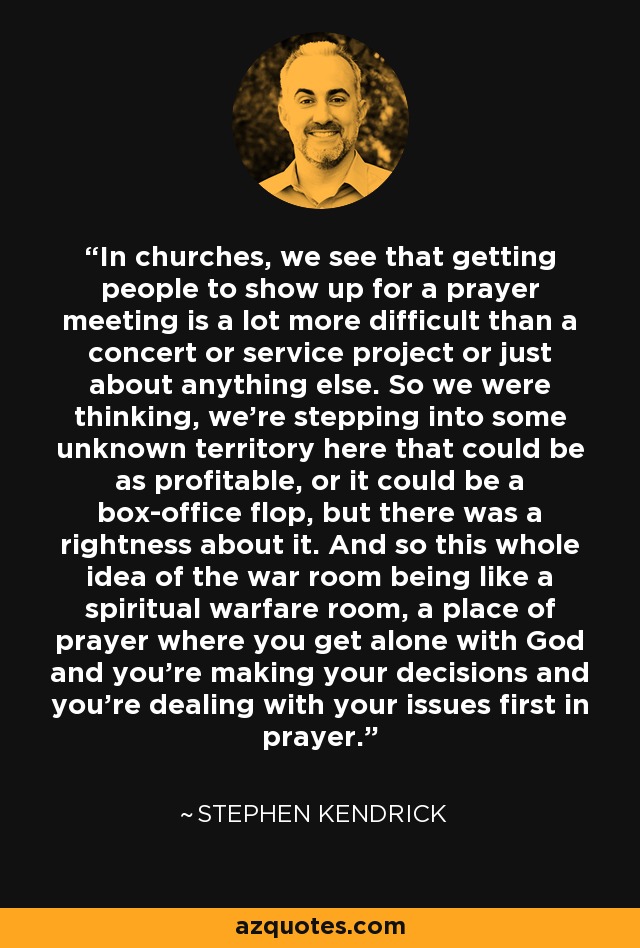 In churches, we see that getting people to show up for a prayer meeting is a lot more difficult than a concert or service project or just about anything else. So we were thinking, we're stepping into some unknown territory here that could be as profitable, or it could be a box-office flop, but there was a rightness about it. And so this whole idea of the war room being like a spiritual warfare room, a place of prayer where you get alone with God and you're making your decisions and you're dealing with your issues first in prayer. - Stephen Kendrick