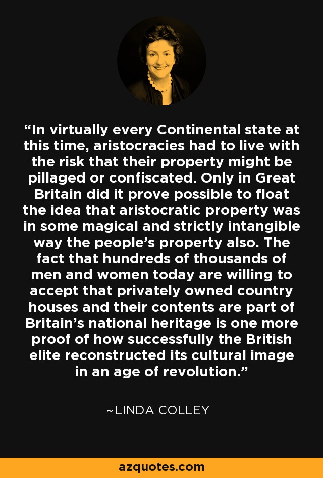 In virtually every Continental state at this time, aristocracies had to live with the risk that their property might be pillaged or confiscated. Only in Great Britain did it prove possible to float the idea that aristocratic property was in some magical and strictly intangible way the people's property also. The fact that hundreds of thousands of men and women today are willing to accept that privately owned country houses and their contents are part of Britain's national heritage is one more proof of how successfully the British elite reconstructed its cultural image in an age of revolution. - Linda Colley