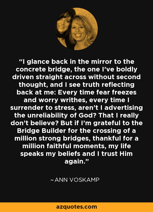 I glance back in the mirror to the concrete bridge, the one I've boldly driven straight across without second thought, and I see truth reflecting back at me: Every time fear freezes and worry writhes, every time I surrender to stress, aren't I advertising the unreliability of God? That I really don't believe? But if I'm grateful to the Bridge Builder for the crossing of a million strong bridges, thankful for a million faithful moments, my life speaks my beliefs and I trust Him again. - Ann Voskamp