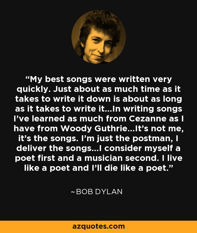 My best songs were written very quickly. Just about as much time as it takes to write it down is about as long as it takes to write it...In writing songs I've learned as much from Cezanne as I have from Woody Guthrie...It's not me, it's the songs. I'm just the postman, I deliver the songs...I consider myself a poet first and a musician second. I live like a poet and I'll die like a poet. - Bob Dylan