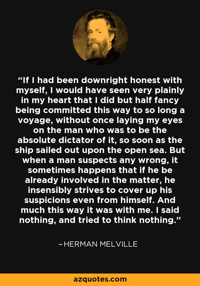 If I had been downright honest with myself, I would have seen very plainly in my heart that I did but half fancy being committed this way to so long a voyage, without once laying my eyes on the man who was to be the absolute dictator of it, so soon as the ship sailed out upon the open sea. But when a man suspects any wrong, it sometimes happens that if he be already involved in the matter, he insensibly strives to cover up his suspicions even from himself. And much this way it was with me. I said nothing, and tried to think nothing. - Herman Melville