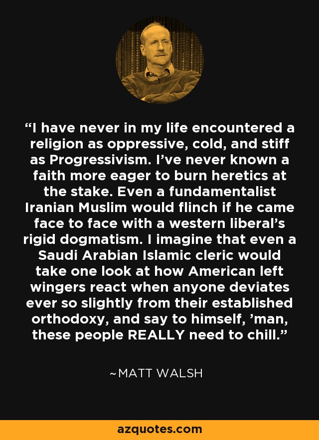 I have never in my life encountered a religion as oppressive, cold, and stiff as Progressivism. I've never known a faith more eager to burn heretics at the stake. Even a fundamentalist Iranian Muslim would flinch if he came face to face with a western liberal's rigid dogmatism. I imagine that even a Saudi Arabian Islamic cleric would take one look at how American left wingers react when anyone deviates ever so slightly from their established orthodoxy, and say to himself, 'man, these people REALLY need to chill. - Matt Walsh