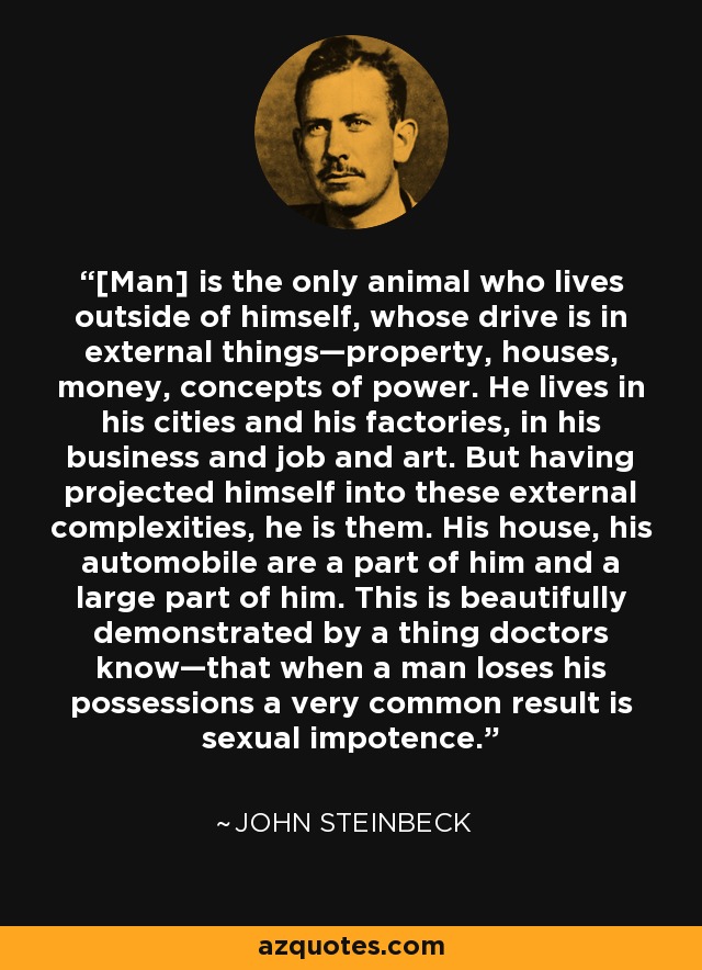 [Man] is the only animal who lives outside of himself, whose drive is in external things—property, houses, money, concepts of power. He lives in his cities and his factories, in his business and job and art. But having projected himself into these external complexities, he is them. His house, his automobile are a part of him and a large part of him. This is beautifully demonstrated by a thing doctors know—that when a man loses his possessions a very common result is sexual impotence. - John Steinbeck