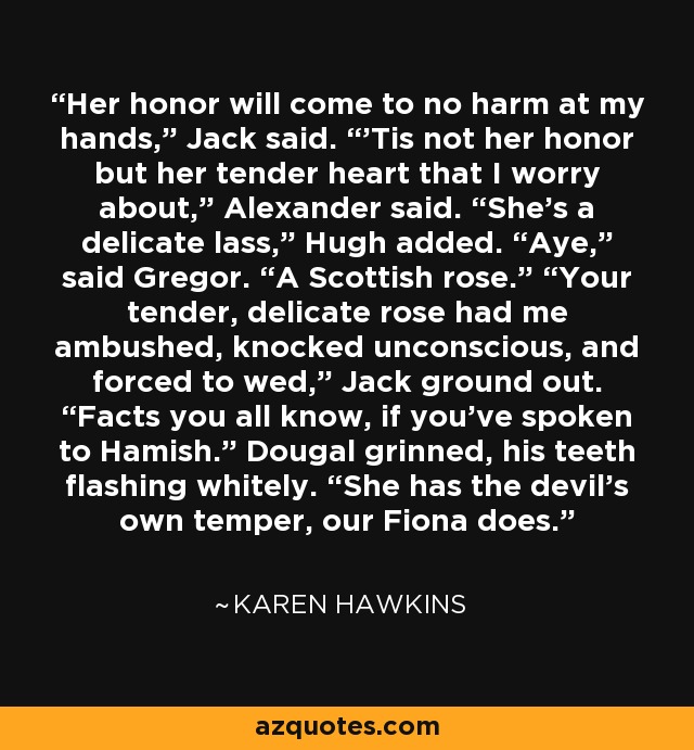 Her honor will come to no harm at my hands,” Jack said. “’Tis not her honor but her tender heart that I worry about,” Alexander said. “She’s a delicate lass,” Hugh added. “Aye,” said Gregor. “A Scottish rose.” “Your tender, delicate rose had me ambushed, knocked unconscious, and forced to wed,” Jack ground out. “Facts you all know, if you’ve spoken to Hamish.” Dougal grinned, his teeth flashing whitely. “She has the devil’s own temper, our Fiona does. - Karen Hawkins