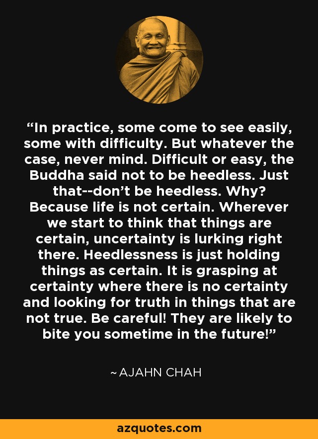 In practice, some come to see easily, some with difficulty. But whatever the case, never mind. Difficult or easy, the Buddha said not to be heedless. Just that--don't be heedless. Why? Because life is not certain. Wherever we start to think that things are certain, uncertainty is lurking right there. Heedlessness is just holding things as certain. It is grasping at certainty where there is no certainty and looking for truth in things that are not true. Be careful! They are likely to bite you sometime in the future! - Ajahn Chah