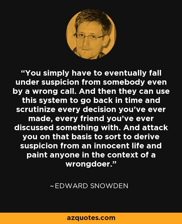 You simply have to eventually fall under suspicion from somebody even by a wrong call. And then they can use this system to go back in time and scrutinize every decision you've ever made, every friend you've ever discussed something with. And attack you on that basis to sort to derive suspicion from an innocent life and paint anyone in the context of a wrongdoer. - Edward Snowden