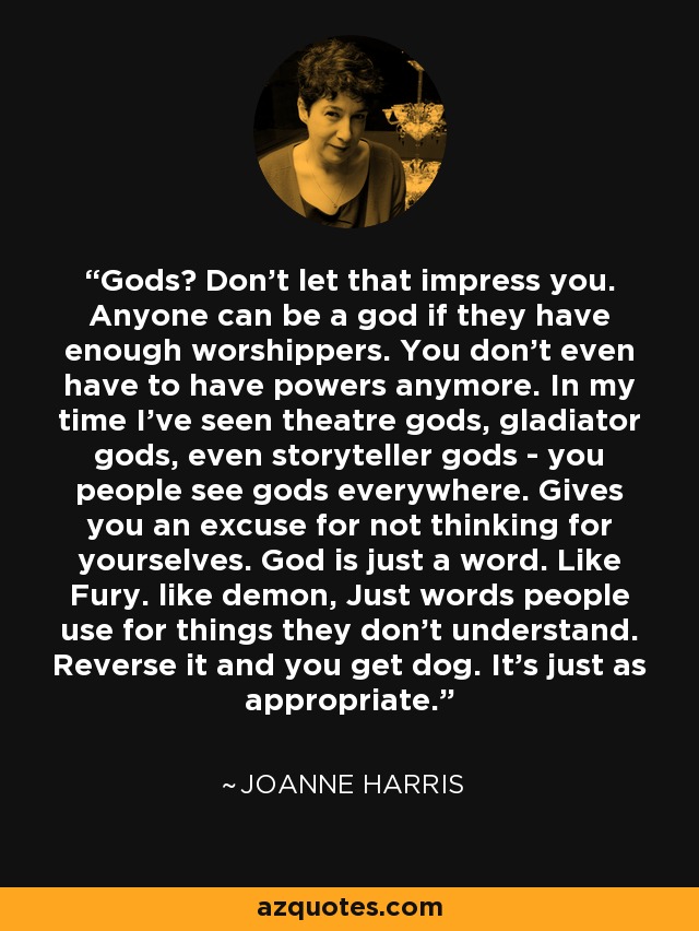 Gods? Don't let that impress you. Anyone can be a god if they have enough worshippers. You don't even have to have powers anymore. In my time I've seen theatre gods, gladiator gods, even storyteller gods - you people see gods everywhere. Gives you an excuse for not thinking for yourselves. God is just a word. Like Fury. like demon, Just words people use for things they don't understand. Reverse it and you get dog. It's just as appropriate. - Joanne Harris