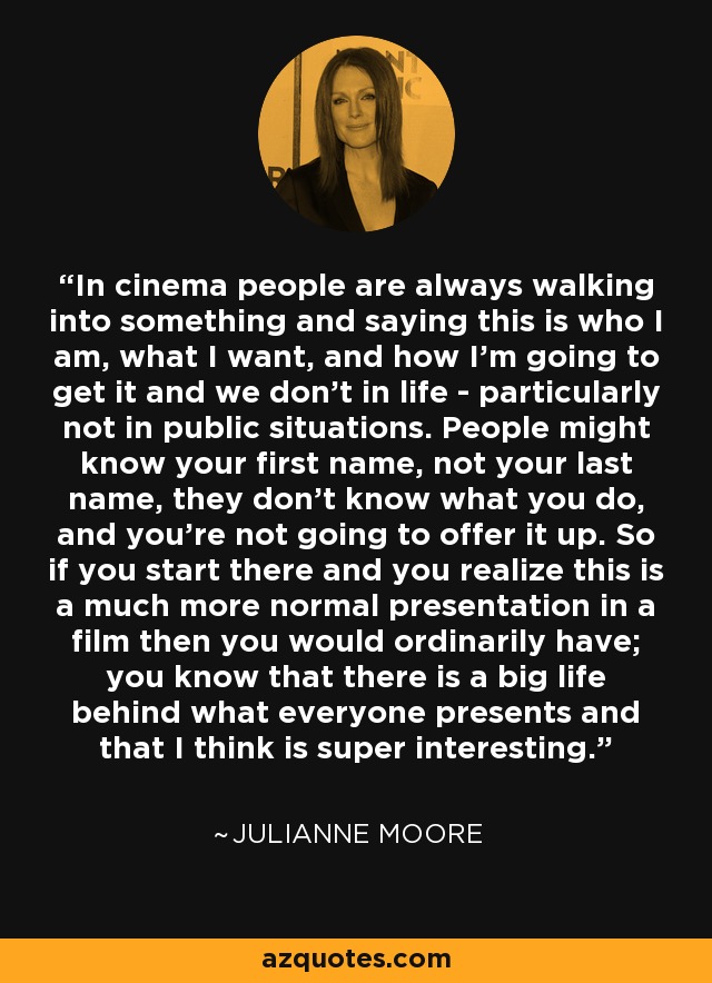 In cinema people are always walking into something and saying this is who I am, what I want, and how I'm going to get it and we don't in life - particularly not in public situations. People might know your first name, not your last name, they don't know what you do, and you're not going to offer it up. So if you start there and you realize this is a much more normal presentation in a film then you would ordinarily have; you know that there is a big life behind what everyone presents and that I think is super interesting. - Julianne Moore