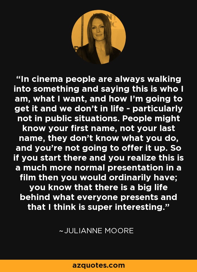 In cinema people are always walking into something and saying this is who I am, what I want, and how I'm going to get it and we don't in life - particularly not in public situations. People might know your first name, not your last name, they don't know what you do, and you're not going to offer it up. So if you start there and you realize this is a much more normal presentation in a film then you would ordinarily have; you know that there is a big life behind what everyone presents and that I think is super interesting. - Julianne Moore
