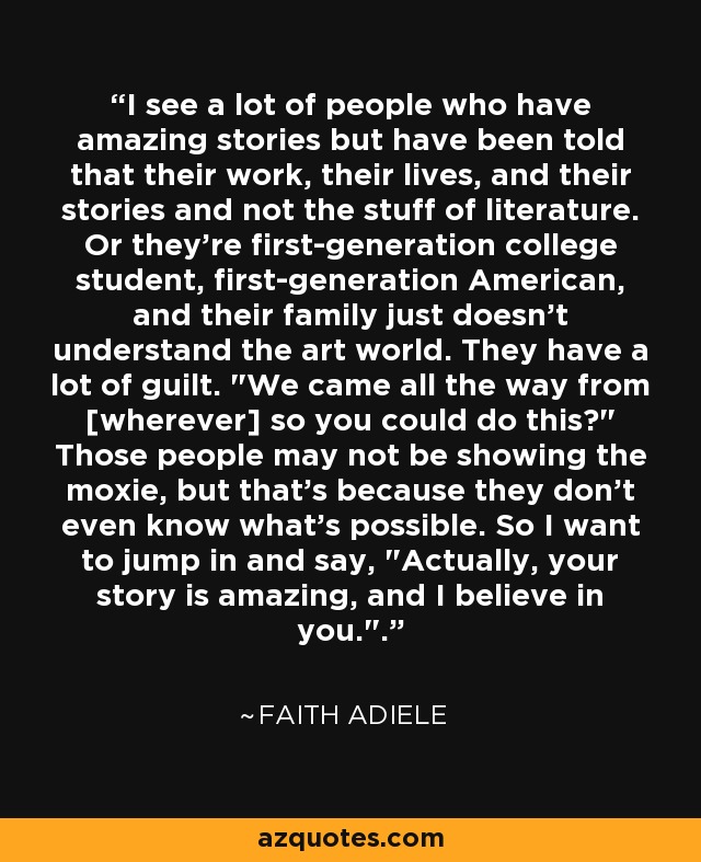 I see a lot of people who have amazing stories but have been told that their work, their lives, and their stories and not the stuff of literature. Or they're first-generation college student, first-generation American, and their family just doesn't understand the art world. They have a lot of guilt. 