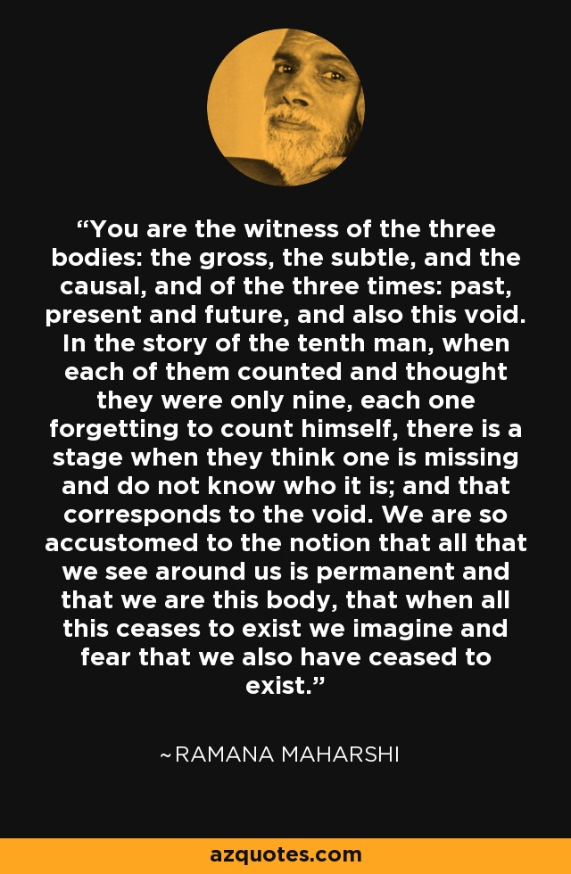 You are the witness of the three bodies: the gross, the subtle, and the causal, and of the three times: past, present and future, and also this void. In the story of the tenth man, when each of them counted and thought they were only nine, each one forgetting to count himself, there is a stage when they think one is missing and do not know who it is; and that corresponds to the void. We are so accustomed to the notion that all that we see around us is permanent and that we are this body, that when all this ceases to exist we imagine and fear that we also have ceased to exist. - Ramana Maharshi