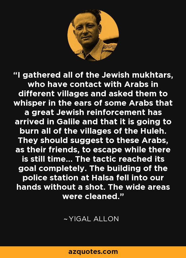 I gathered all of the Jewish mukhtars, who have contact with Arabs in different villages and asked them to whisper in the ears of some Arabs that a great Jewish reinforcement has arrived in Galile and that it is going to burn all of the villages of the Huleh. They should suggest to these Arabs, as their friends, to escape while there is still time... The tactic reached its goal completely. The building of the police station at Halsa fell into our hands without a shot. The wide areas were cleaned. - Yigal Allon