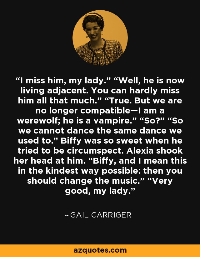 I miss him, my lady.” “Well, he is now living adjacent. You can hardly miss him all that much.” “True. But we are no longer compatible—I am a werewolf; he is a vampire.” “So?” “So we cannot dance the same dance we used to.” Biffy was so sweet when he tried to be circumspect. Alexia shook her head at him. “Biffy, and I mean this in the kindest way possible: then you should change the music.” “Very good, my lady. - Gail Carriger