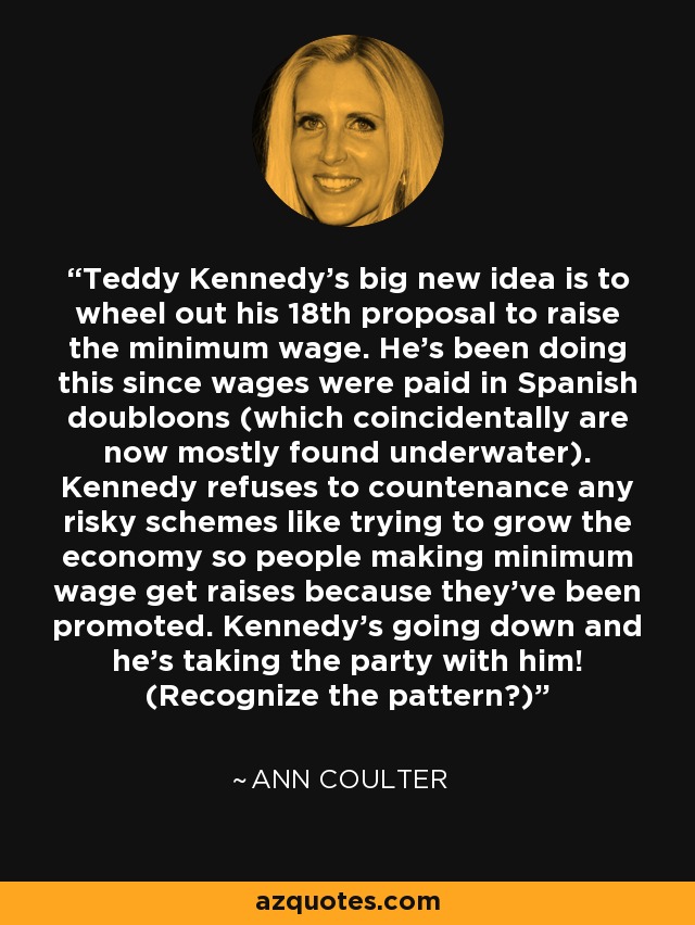 Teddy Kennedy's big new idea is to wheel out his 18th proposal to raise the minimum wage. He's been doing this since wages were paid in Spanish doubloons (which coincidentally are now mostly found underwater). Kennedy refuses to countenance any risky schemes like trying to grow the economy so people making minimum wage get raises because they've been promoted. Kennedy's going down and he's taking the party with him! (Recognize the pattern?) - Ann Coulter