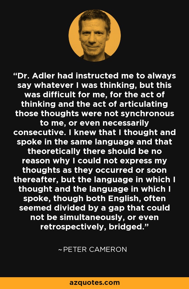 Dr. Adler had instructed me to always say whatever I was thinking, but this was difficult for me, for the act of thinking and the act of articulating those thoughts were not synchronous to me, or even necessarily consecutive. I knew that I thought and spoke in the same language and that theoretically there should be no reason why I could not express my thoughts as they occurred or soon thereafter, but the language in which I thought and the language in which I spoke, though both English, often seemed divided by a gap that could not be simultaneously, or even retrospectively, bridged. - Peter Cameron