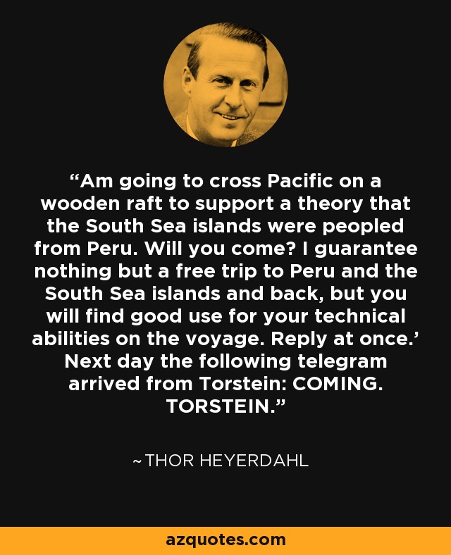 Am going to cross Pacific on a wooden raft to support a theory that the South Sea islands were peopled from Peru. Will you come? I guarantee nothing but a free trip to Peru and the South Sea islands and back, but you will find good use for your technical abilities on the voyage. Reply at once.' Next day the following telegram arrived from Torstein: COMING. TORSTEIN. - Thor Heyerdahl