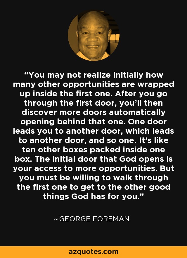 You may not realize initially how many other opportunities are wrapped up inside the first one. After you go through the first door, you'll then discover more doors automatically opening behind that one. One door leads you to another door, which leads to another door, and so one. It's like ten other boxes packed inside one box. The initial door that God opens is your access to more opportunities. But you must be willing to walk through the first one to get to the other good things God has for you. - George Foreman