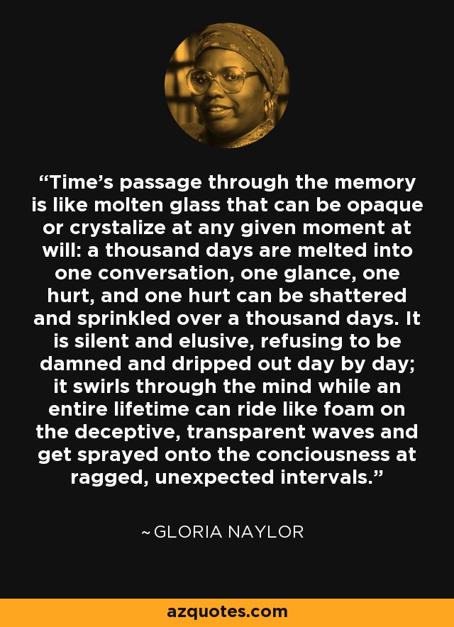 Time's passage through the memory is like molten glass that can be opaque or crystalize at any given moment at will: a thousand days are melted into one conversation, one glance, one hurt, and one hurt can be shattered and sprinkled over a thousand days. It is silent and elusive, refusing to be damned and dripped out day by day; it swirls through the mind while an entire lifetime can ride like foam on the deceptive, transparent waves and get sprayed onto the conciousness at ragged, unexpected intervals. - Gloria Naylor